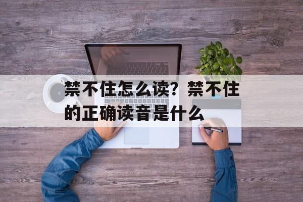 禁不住怎么读？禁不住的正确读音是什么-第1张图片-