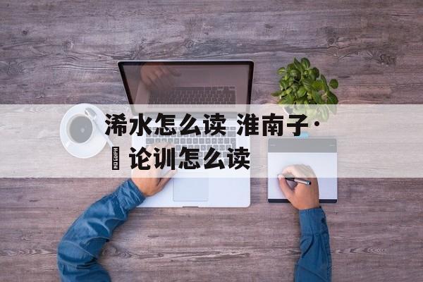 浠水怎么读 淮南子·氾论训怎么读-第1张图片-