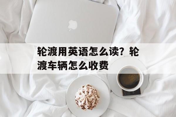 轮渡用英语怎么读？轮渡车辆怎么收费-第1张图片-