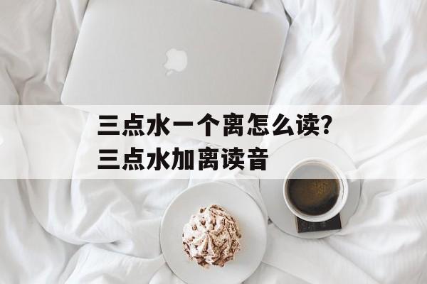 三点水一个离怎么读？三点水加离读音-第1张图片-