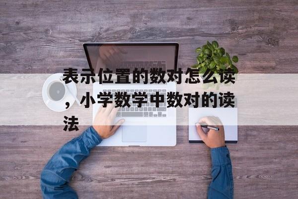 表示位置的数对怎么读，小学数学中数对的读法-第1张图片-
