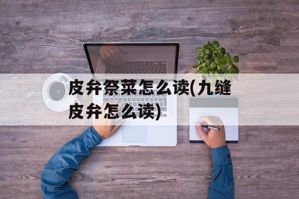 皮弁祭菜怎么读(九缝皮弁怎么读)-第1张图片-