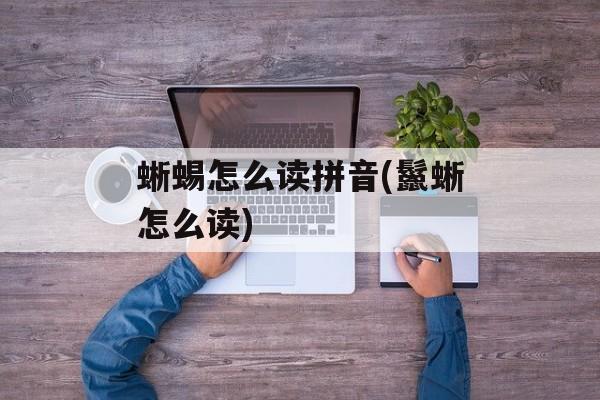 蜥蜴怎么读拼音(鬣蜥怎么读)-第1张图片-