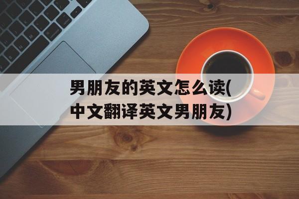 男朋友的英文怎么读(中文翻译英文男朋友)-第1张图片-