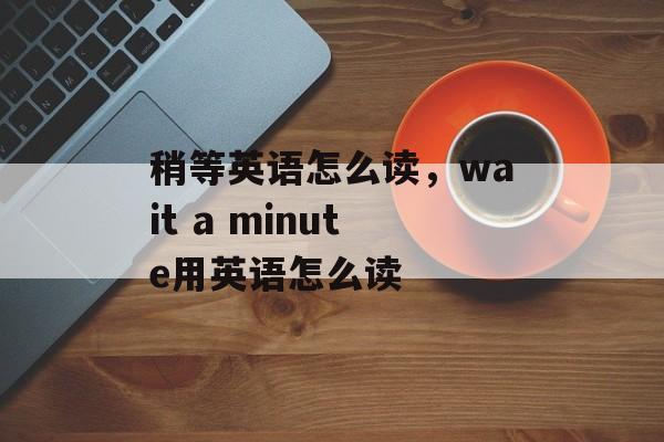 稍等英语怎么读，wait a minute用英语怎么读-第1张图片-