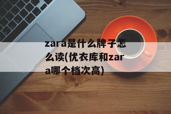 zara是什么牌子怎么读(优衣库和zara哪个档次高)-第1张图片-