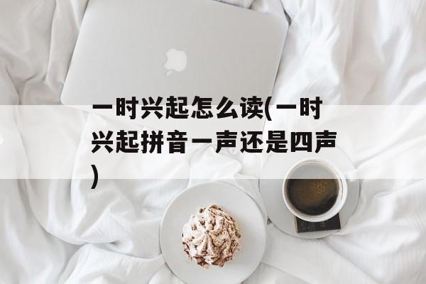 一时兴起怎么读(一时兴起拼音一声还是四声)-第1张图片-
