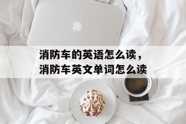 消防车的英语怎么读，消防车英文单词怎么读-第1张图片-