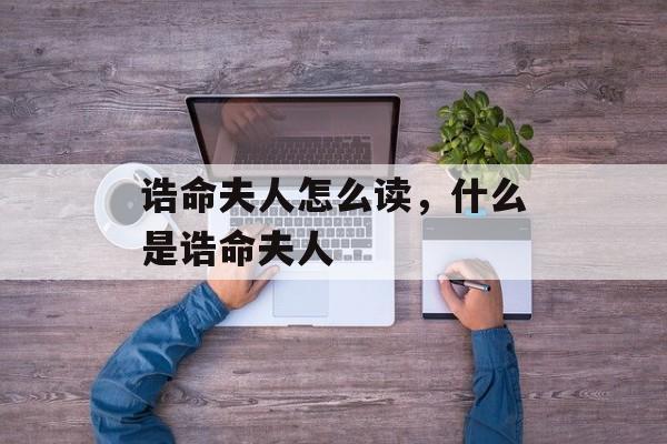 诰命夫人怎么读，什么是诰命夫人-第1张图片-