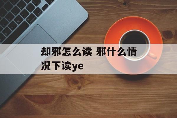 却邪怎么读 邪什么情况下读ye-第1张图片-