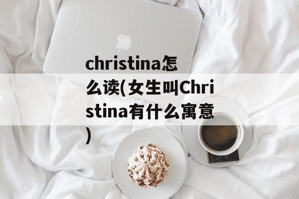christina怎么读(女生叫Christina有什么寓意)-第1张图片-