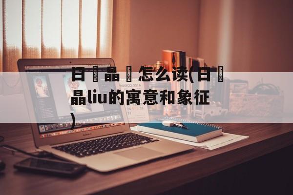 日昍晶朤怎么读(日昍晶liu的寓意和象征)-第1张图片-
