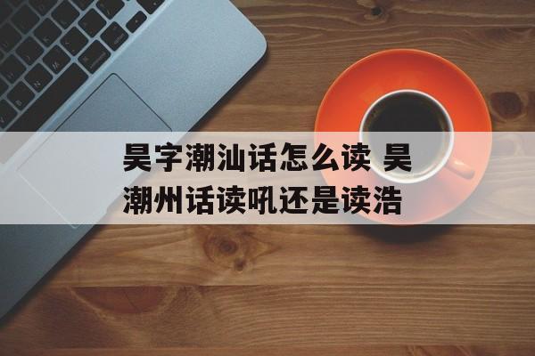 昊字潮汕话怎么读 昊潮州话读吼还是读浩-第1张图片-