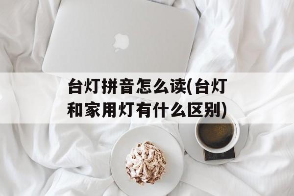 台灯拼音怎么读(台灯和家用灯有什么区别)-第1张图片-