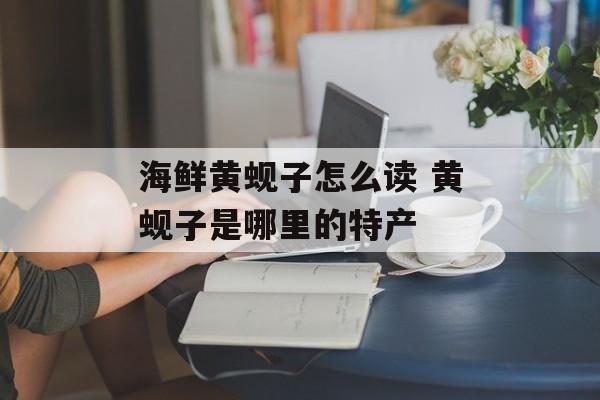 海鲜黄蚬子怎么读 黄蚬子是哪里的特产-第1张图片-
