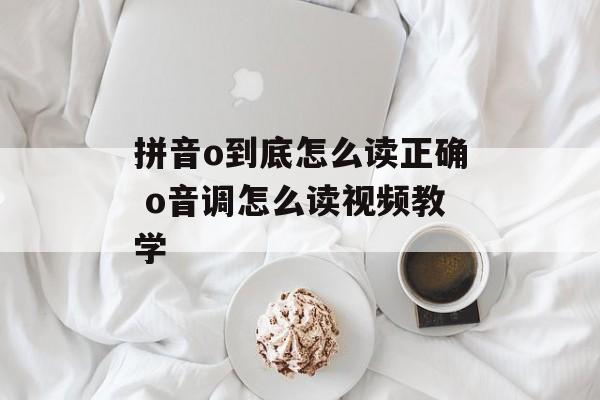 拼音o到底怎么读正确 o音调怎么读视频教学-第1张图片-