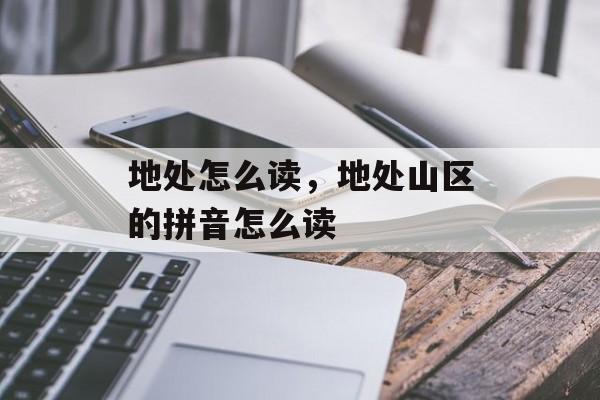 地处怎么读，地处山区的拼音怎么读-第1张图片-