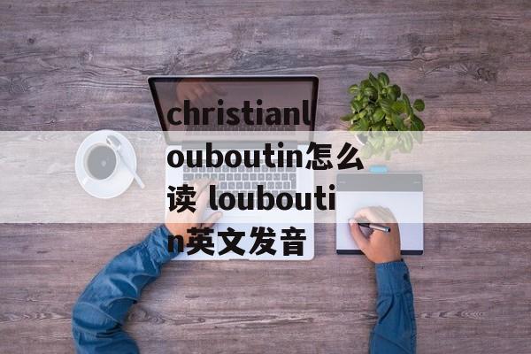 christianlouboutin怎么读 louboutin英文发音-第1张图片-