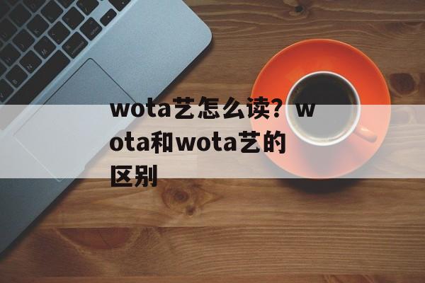 wota艺怎么读？wota和wota艺的区别-第1张图片-