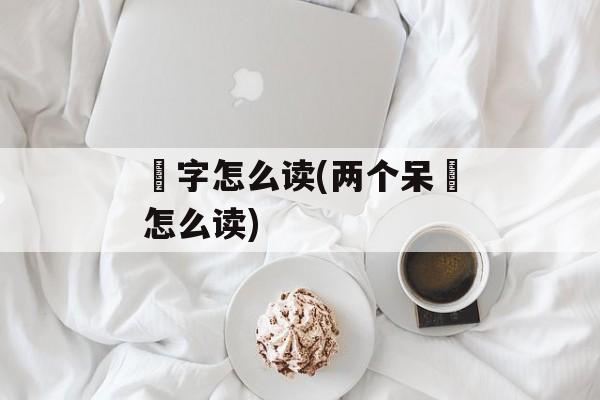 槑字怎么读(两个呆槑怎么读)-第1张图片-