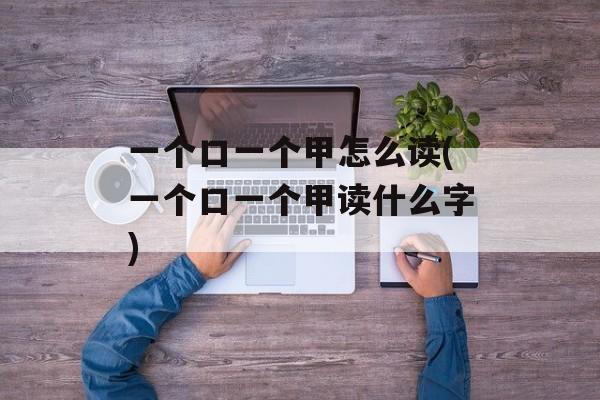一个口一个甲怎么读(一个口一个甲读什么字)-第1张图片-
