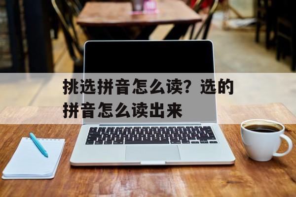 挑选拼音怎么读？选的拼音怎么读出来-第1张图片-