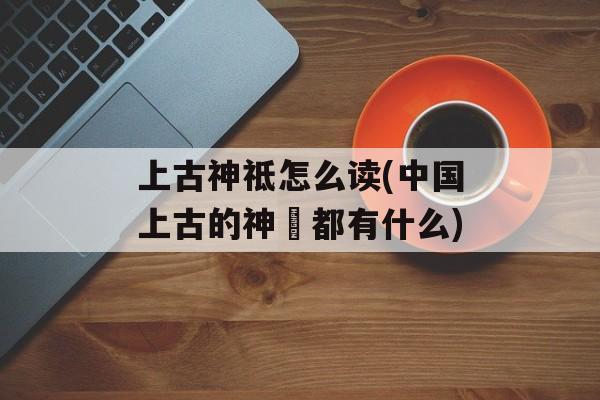 上古神祗怎么读(中国上古的神祇都有什么)-第1张图片-