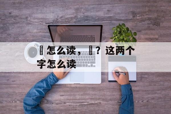 丠怎么读，丠？这两个字怎么读-第1张图片-