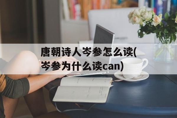 唐朝诗人岑参怎么读(岑参为什么读can)-第1张图片-