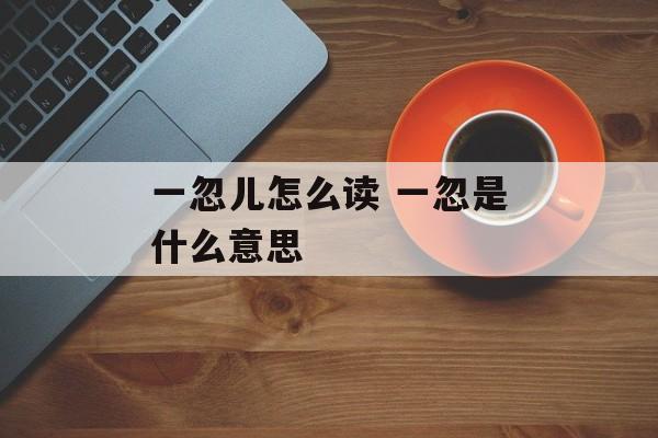 一忽儿怎么读 一忽是什么意思-第1张图片-