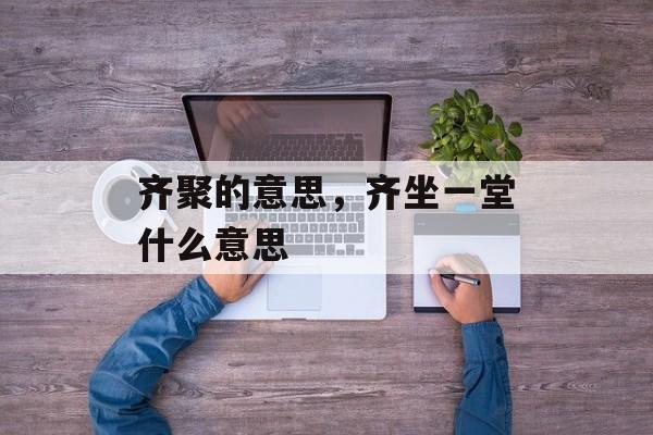 齐聚的意思，齐坐一堂什么意思-第1张图片-