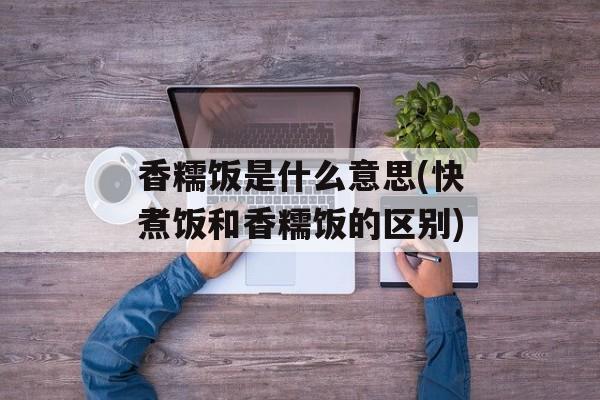 香糯饭是什么意思(快煮饭和香糯饭的区别)-第1张图片-