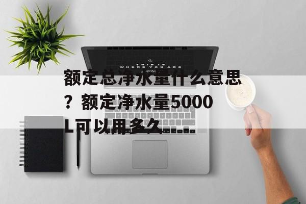 额定总净水量什么意思？额定净水量5000L可以用多久-第1张图片-