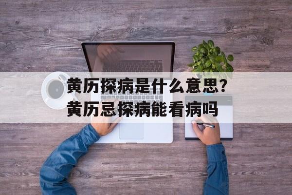 黄历探病是什么意思？黄历忌探病能看病吗-第1张图片-