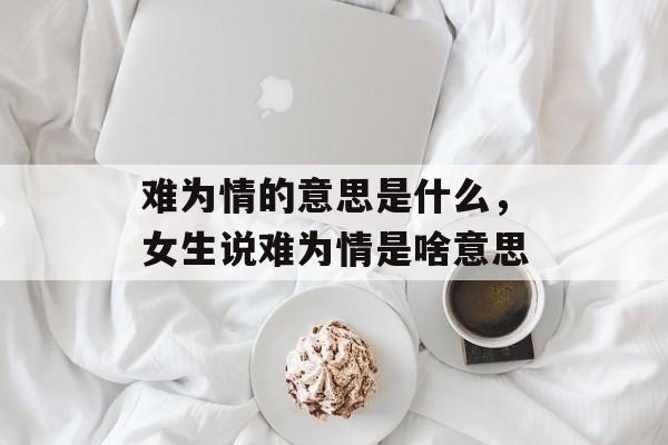 难为情的意思是什么，女生说难为情是啥意思-第1张图片-