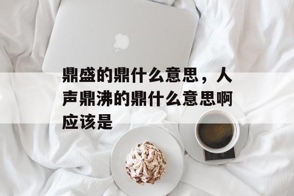 鼎盛的鼎什么意思，人声鼎沸的鼎什么意思啊应该是-第1张图片-