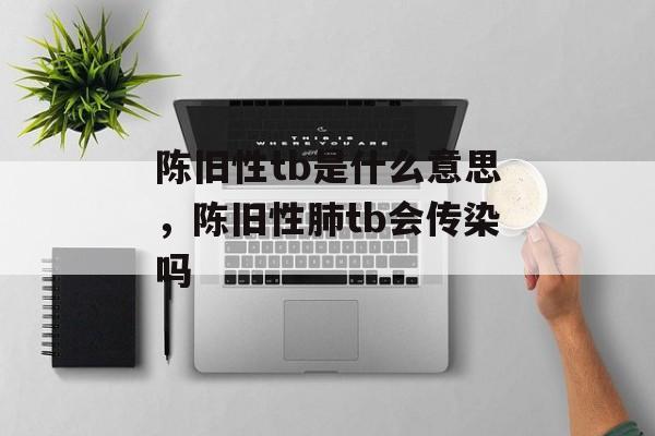陈旧性tb是什么意思，陈旧性肺tb会传染吗-第1张图片-