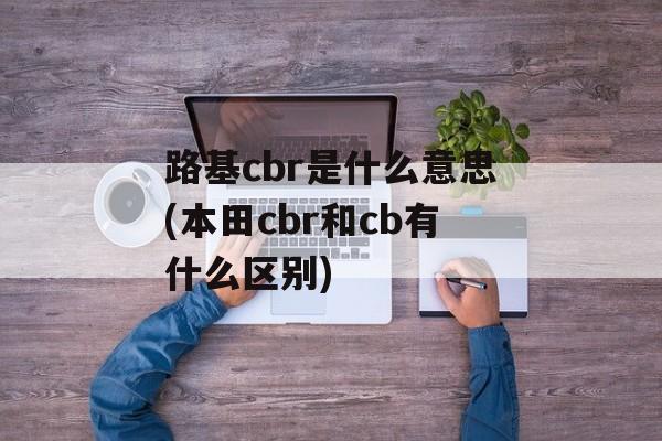 路基cbr是什么意思(本田cbr和cb有什么区别)-第1张图片-