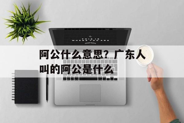 阿公什么意思？广东人叫的阿公是什么-第1张图片-