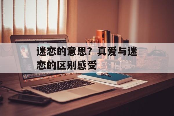迷恋的意思？真爱与迷恋的区别感受-第1张图片-