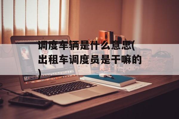 调度车辆是什么意思(出租车调度员是干嘛的)-第1张图片-