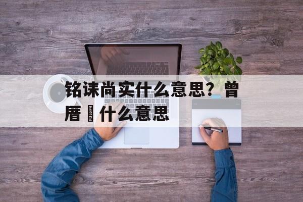 铭诔尚实什么意思？曾厝垵什么意思-第1张图片-