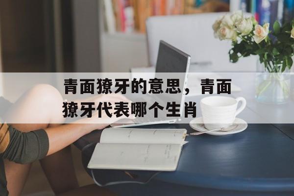 青面獠牙的意思，青面獠牙代表哪个生肖-第1张图片-