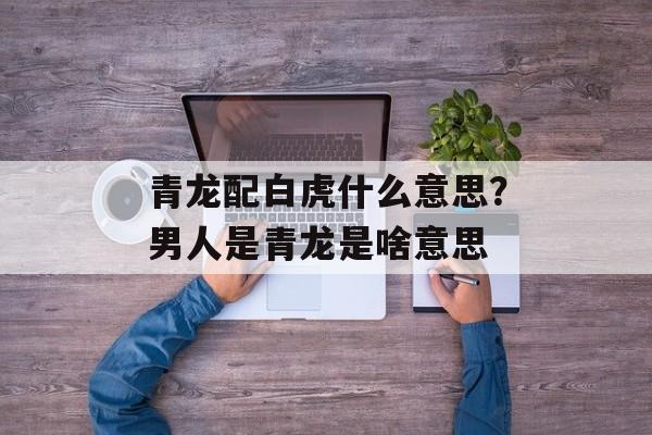 青龙配白虎什么意思？男人是青龙是啥意思-第1张图片-