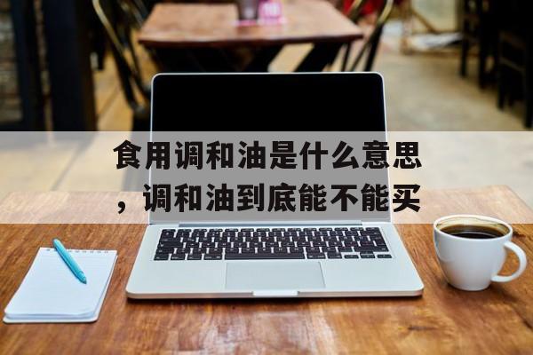 食用调和油是什么意思，调和油到底能不能买-第1张图片-