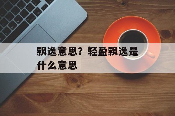 飘逸意思？轻盈飘逸是什么意思-第1张图片-