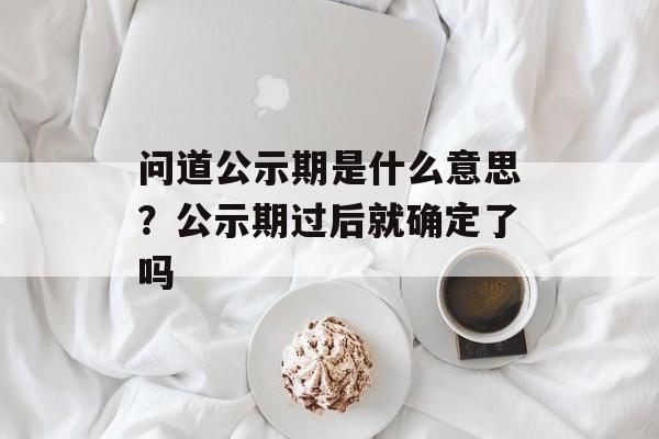 问道公示期是什么意思？公示期过后就确定了吗-第1张图片-