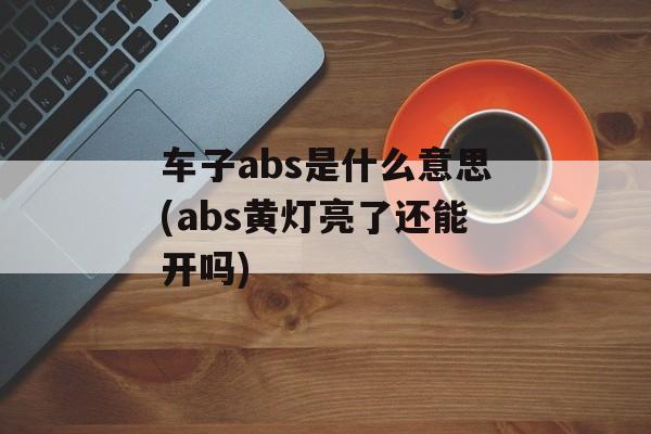 车子abs是什么意思(abs黄灯亮了还能开吗)-第1张图片-
