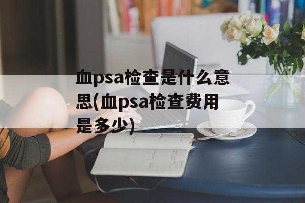 血psa检查是什么意思(血psa检查费用是多少)-第1张图片-
