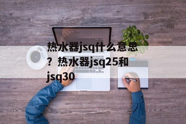 热水器jsq什么意思？热水器jsq25和jsq30-第1张图片-
